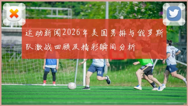 运动新闻2026年美国男排与俄罗斯队激战回顾及精彩瞬间分析