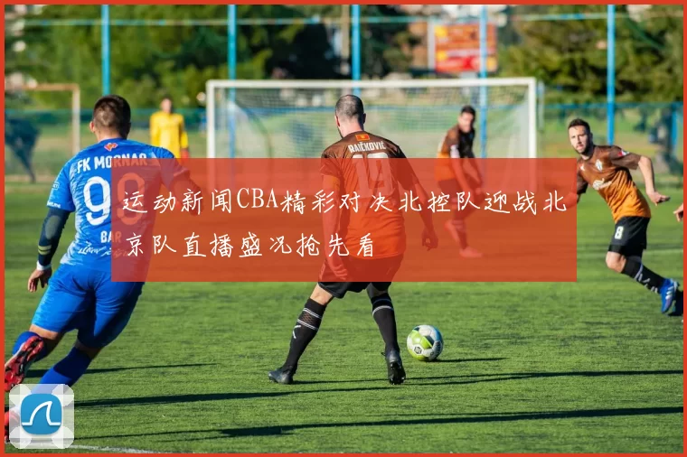 运动新闻CBA精彩对决北控队迎战北京队直播盛况抢先看
