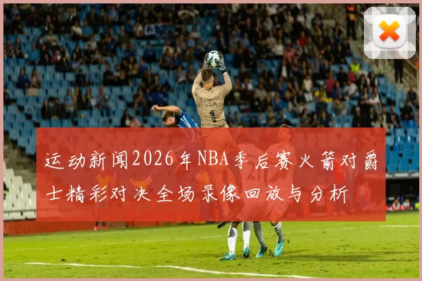 运动新闻2026年NBA季后赛火箭对爵士精彩对决全场录像回放与分析
