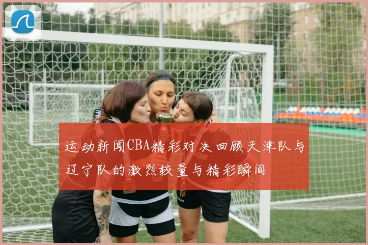 运动新闻CBA精彩对决回顾天津队与辽宁队的激烈较量与精彩瞬间