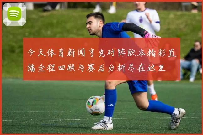 今天体育新闻亨克对阵欧本精彩直播全程回顾与赛后分析尽在这里