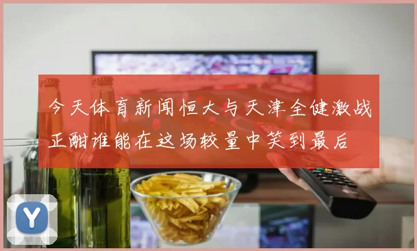 今天体育新闻恒大与天津全健激战正酣谁能在这场较量中笑到最后