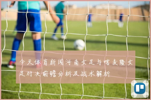 今天体育新闻河南女足与喀麦隆女足对决前瞻分析及战术解析