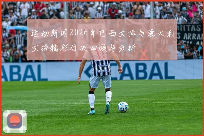 运动新闻2026年巴西女排与意大利女排精彩对决回顾与分析