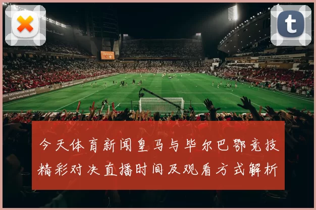 今天体育新闻皇马与毕尔巴鄂竞技精彩对决直播时间及观看方式解析